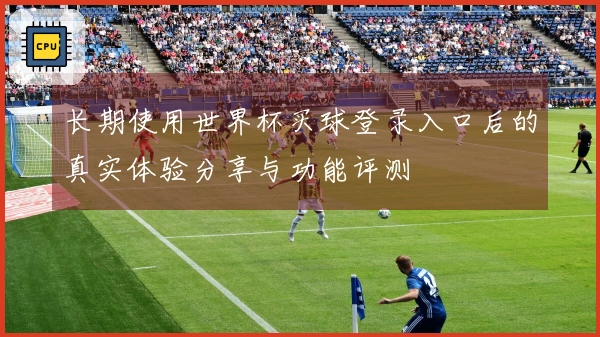 长期使用世界杯买球登录入口后的真实体验分享与功能评测